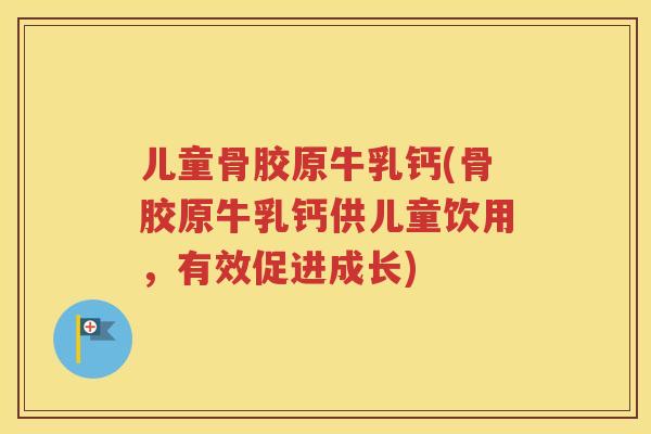 儿童骨胶原牛乳钙(骨胶原牛乳钙供儿童饮用,有效促进成长) 儿童骨胶原牛乳钙(骨胶原牛乳钙供儿童饮用,有效促进成长)
