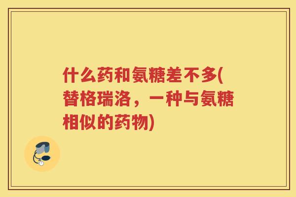 什么药和氨糖差不多(替格瑞洛,一种与氨糖相似的) 什么药和氨糖差不多(替格瑞洛,一种与氨糖相似的)