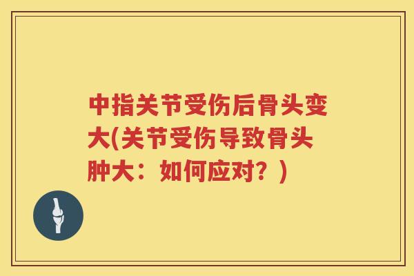 中指关节受伤后骨头变大(关节受伤导致骨头肿大:如何应对?) 中指关节受伤后骨头变大(关节受伤导致骨头肿大:如何应对?)