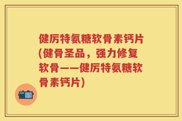 健厉特氨糖软骨素钙片(健骨圣品，强力修复软骨——健厉特氨糖软骨素钙片)