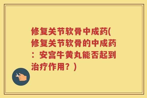 修复关节软骨中成药(修复关节软骨的中成药：安宫牛黄丸能否起到作用？)