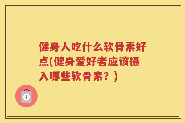 健身人吃什么软骨素好点(健身爱好者应该摄入哪些软骨素？)