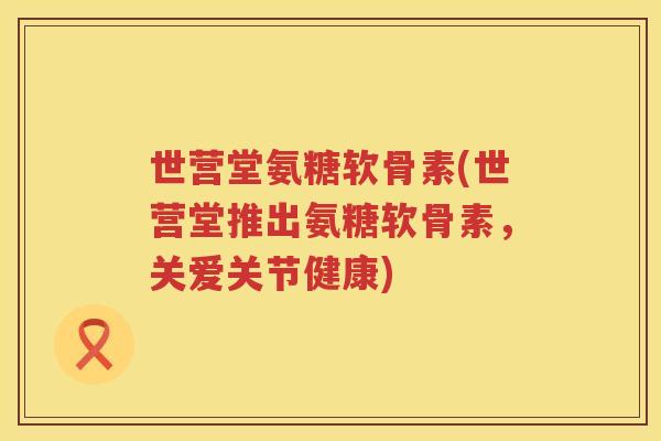 世营堂氨糖软骨素(世营堂推出氨糖软骨素，关爱关节健康)