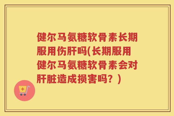 健尔马氨糖软骨素长期服用伤吗(长期服用健尔马氨糖软骨素会对造成损害吗?) 健尔马氨糖软骨素长期服用伤吗(长期服用健尔马氨糖软骨素会对造成损害吗?)