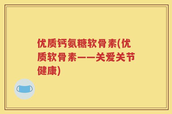 优质钙氨糖软骨素(优质软骨素——关爱关节健康)