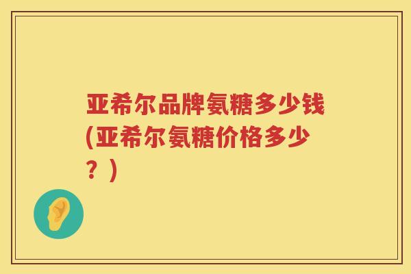 亚希尔品牌氨糖多少钱(亚希尔氨糖价格多少?) 亚希尔品牌氨糖多少钱(亚希尔氨糖价格多少?)