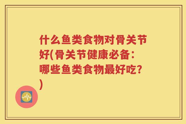 什么鱼类食物对骨关节好(骨关节健康必备:哪些鱼类食物好吃?) 什么鱼类食物对骨关节好(骨关节健康必备:哪些鱼类食物好吃?)