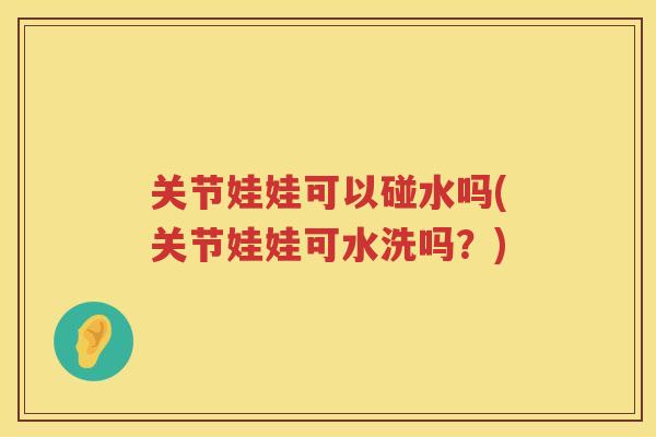 关节娃娃可以碰水吗(关节娃娃可水洗吗?) 关节娃娃可以碰水吗(关节娃娃可水洗吗?)