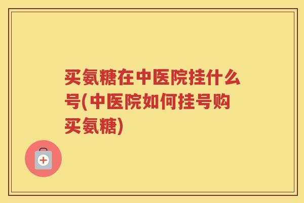 买氨糖在中医院挂什么号(中医院如何挂号购买氨糖)