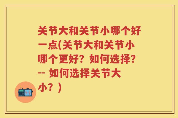 关节大和关节小哪个好一点(关节大和关节小哪个更好？如何选择？-- 如何选择关节大小？)