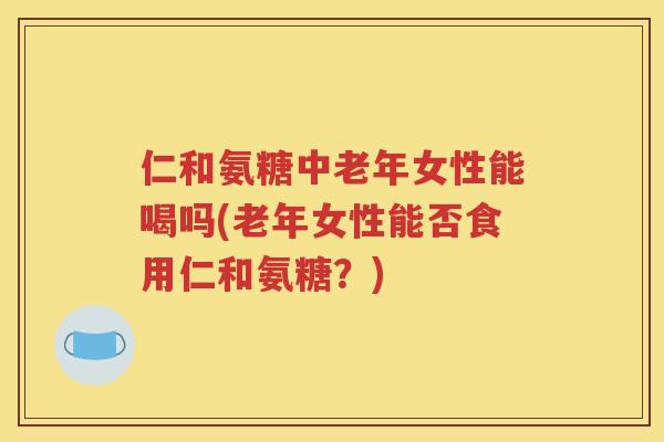 仁和氨糖中老年女性能喝吗(老年女性能否食用仁和氨糖?) 仁和氨糖中老年女性能喝吗(老年女性能否食用仁和氨糖?)
