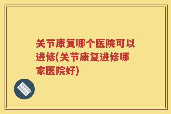 关节康复哪个医院可以进修(关节康复进修哪家医院好)