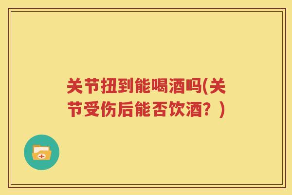 关节扭到能喝酒吗(关节受伤后能否饮酒?) 关节扭到能喝酒吗(关节受伤后能否饮酒?)