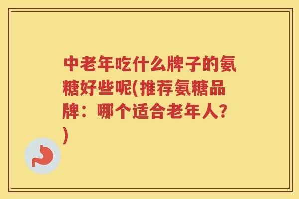 中老年吃什么牌子的氨糖好些呢(推荐氨糖品牌：哪个适合老年人？)