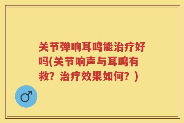 关节弹响耳鸣能好吗(关节响声与耳鸣有救？效果如何？)