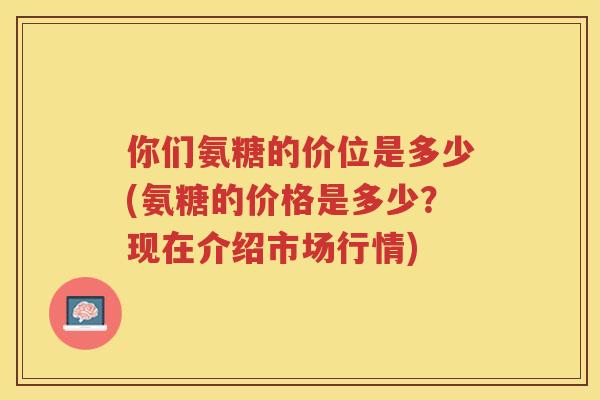 你们氨糖的价位是多少(氨糖的价格是多少？现在介绍市场行情)