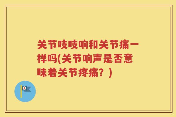 关节吱吱响和关节痛一样吗(关节响声是否意味着关节？)