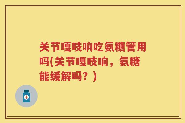 关节嘎吱响吃氨糖管用吗(关节嘎吱响，氨糖能缓解吗？)