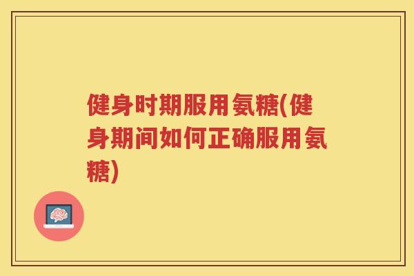健身时期服用氨糖(健身期间如何正确服用氨糖)