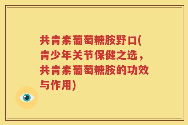 共青素葡萄糖胺野口(青少年关节保健之选，共青素葡萄糖胺的功效与作用)