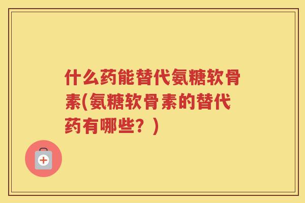 什么药能替代氨糖软骨素(氨糖软骨素的替代药有哪些？)