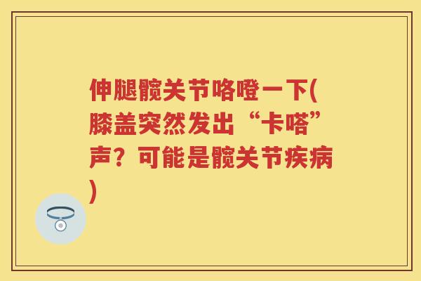 伸腿髋关节咯噔一下(膝盖突然发出“卡嗒”声？可能是髋关节)