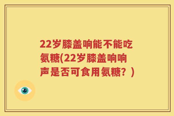 22岁膝盖响能不能吃氨糖(22岁膝盖响响声是否可食用氨糖？)