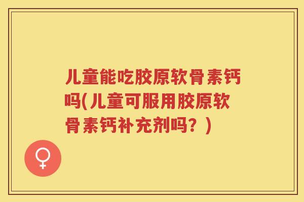 儿童能吃胶原软骨素钙吗(儿童可服用胶原软骨素钙补充剂吗？)