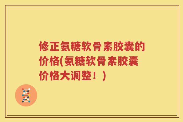 修正氨糖软骨素胶囊的价格(氨糖软骨素胶囊价格大调整！)