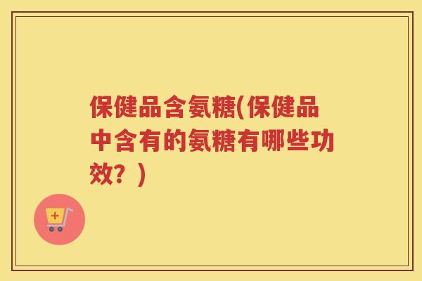 保健品含氨糖(保健品中含有的氨糖有哪些功效？)