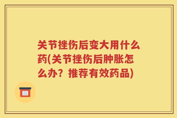 关节挫伤后变大用什么药(关节挫伤后怎么办？推荐有效药品)