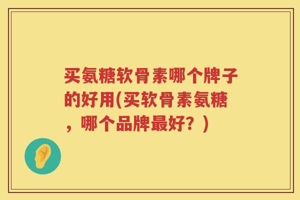 买氨糖软骨素哪个牌子的好用(买软骨素氨糖，哪个品牌好？)