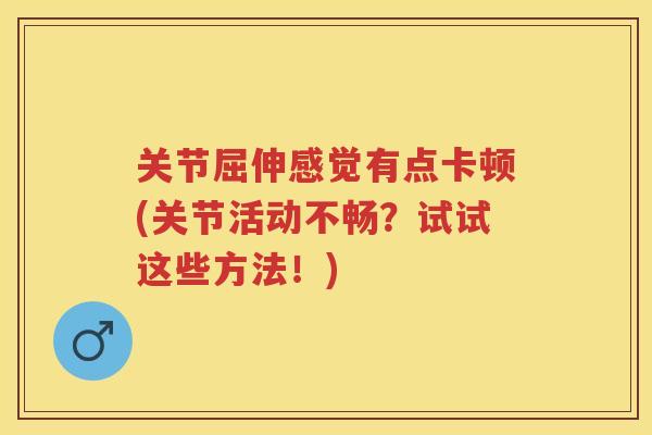 关节屈伸感觉有点卡顿(关节活动不畅?试试这些方法!) 关节屈伸感觉有点卡顿(关节活动不畅?试试这些方法!)