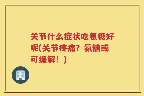 关节什么症状吃氨糖好呢(关节？氨糖或可缓解！)