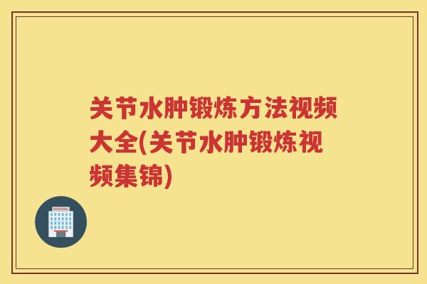 关节水肿锻炼方法视频大全(关节水肿锻炼视频集锦)