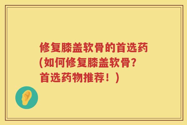 修复膝盖软骨的首选药(如何修复膝盖软骨？首选推荐！)