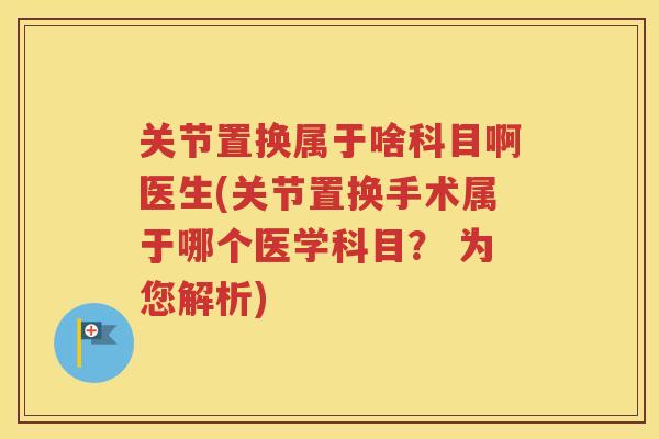 关节置换属于啥科目啊医生(关节置换手术属于哪个医学科目？ 为您解析)