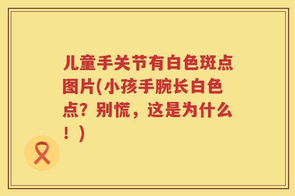 儿童手关节有白色斑点图片(小孩手腕长白色点？别慌，这是为什么！)