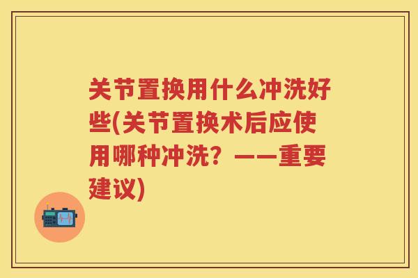 关节置换用什么冲洗好些(关节置换术后应使用哪种冲洗？——重要建议)