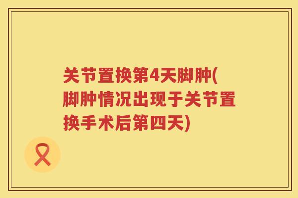 关节置换第4天脚肿(脚肿情况出现于关节置换手术后第四天)