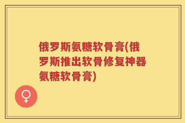 俄罗斯氨糖软骨膏(俄罗斯推出软骨修复神器氨糖软骨膏)