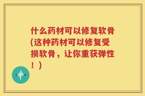 什么药材可以修复软骨(这种药材可以修复受损软骨，让你重获弹性！)