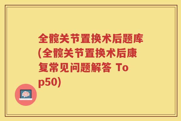 全髋关节置换术后题库(全髋关节置换术后康复常见问题解答 Top50)