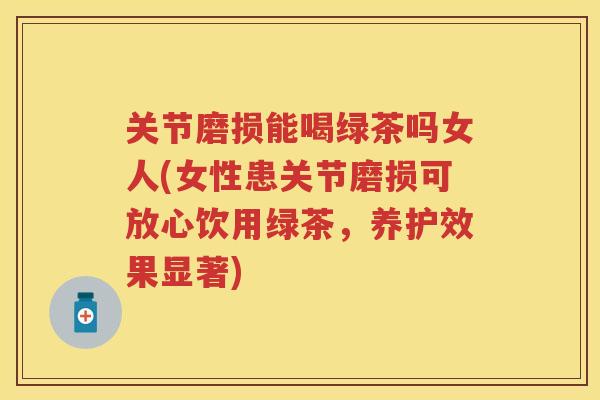 关节磨损能喝绿茶吗女人(女性患关节磨损可放心饮用绿茶，养护效果显著)