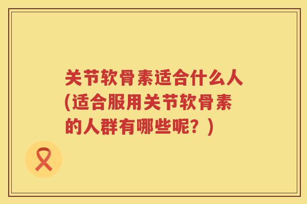关节软骨素适合什么人(适合服用关节软骨素的人群有哪些呢？)