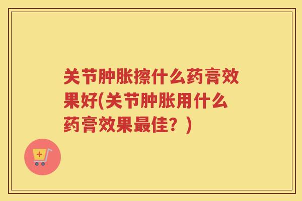 关节擦什么药膏效果好(关节用什么药膏效果佳？)