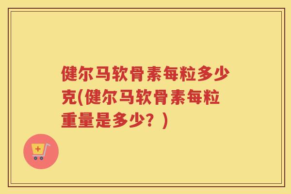 健尔马软骨素每粒多少克(健尔马软骨素每粒重量是多少?) 健尔马软骨素每粒多少克(健尔马软骨素每粒重量是多少?)