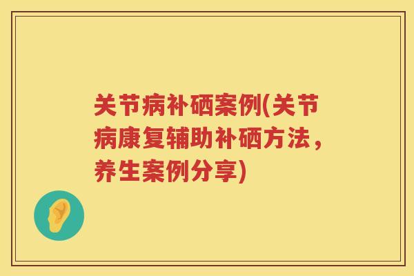 关节补硒案例(关节康复辅助补硒方法，养生案例分享)