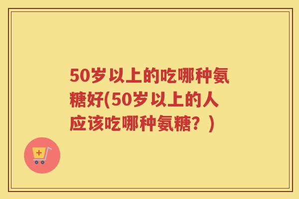 50岁以上的吃哪种氨糖好(50岁以上的人应该吃哪种氨糖？)