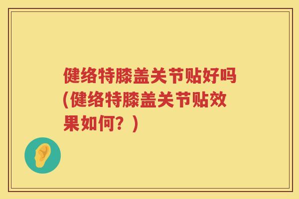 健络特膝盖关节贴好吗(健络特膝盖关节贴效果如何？)